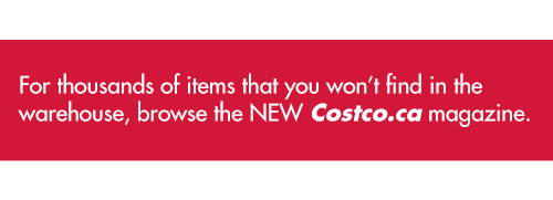 For thousands of items that you won't find in the warehouse, browse the NEW Costco.ca magazine.